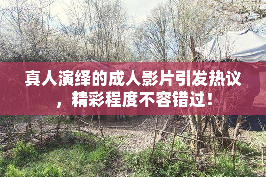 真人演绎的成人影片引发热议，精彩程度不容错过！