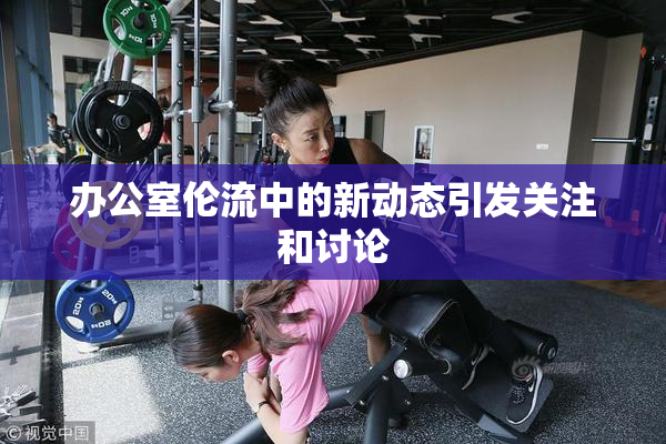 办公室伦流中的新动态引发关注和讨论