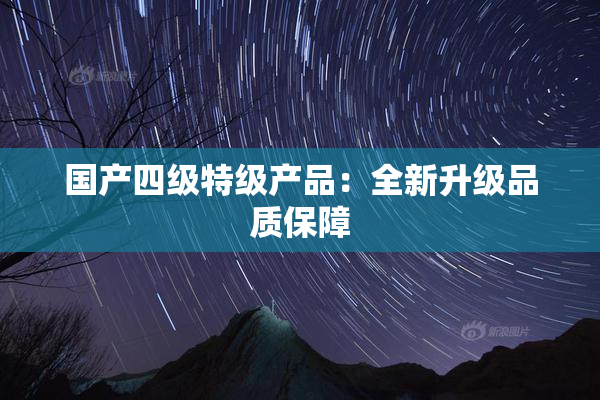 国产四级特级产品：全新升级品质保障