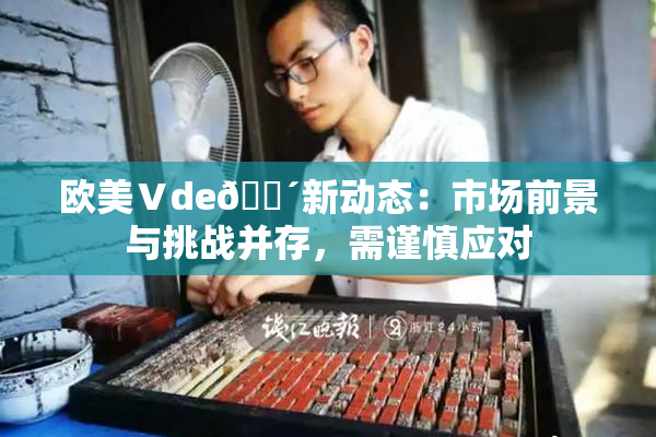 欧美Ⅴde🔴新动态：市场前景与挑战并存，需谨慎应对
