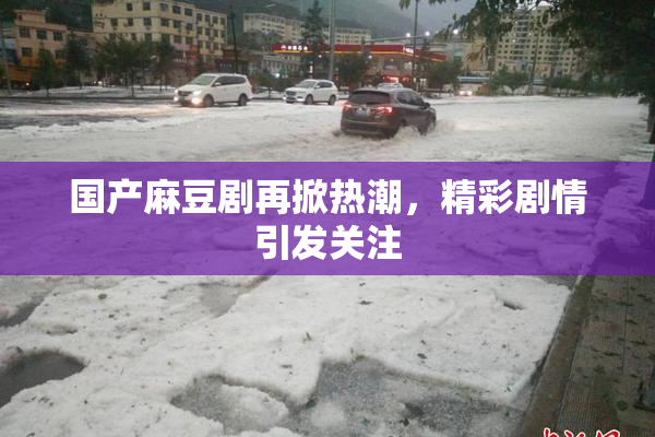 国产麻豆剧再掀热潮，精彩剧情引发关注