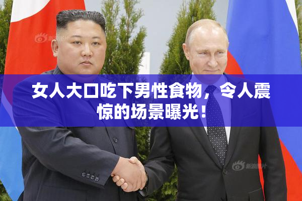 女人大口吃下男性食物，令人震惊的场景曝光！