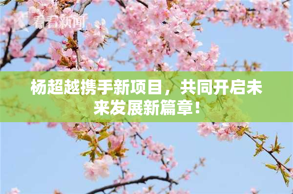 杨超越携手新项目，共同开启未来发展新篇章！