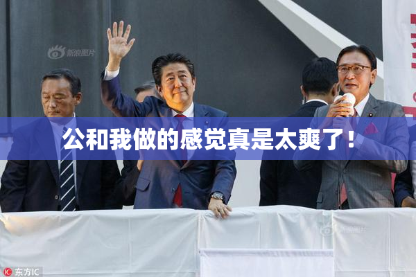 公和我做的感觉真是太爽了！
