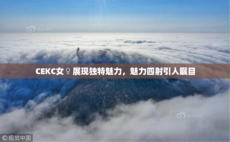 CEKC女♀展现独特魅力，魅力四射引人瞩目
