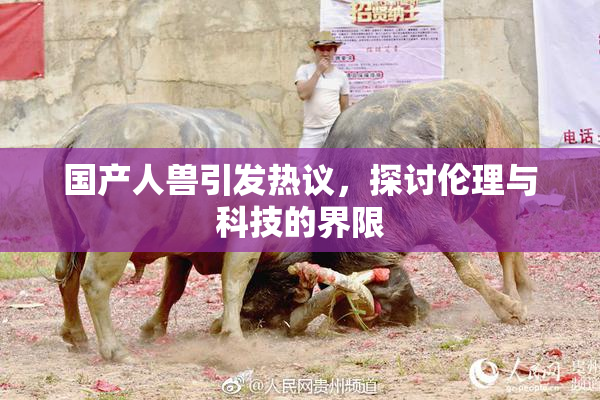 国产人兽引发热议，探讨伦理与科技的界限