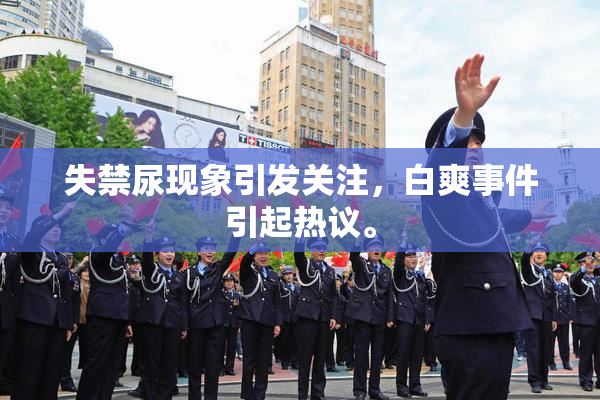 失禁尿现象引发关注，白爽事件引起热议。