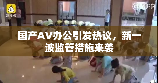 国产AV办公引发热议，新一波监管措施来袭