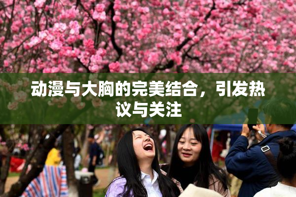 动漫与大胸的完美结合，引发热议与关注