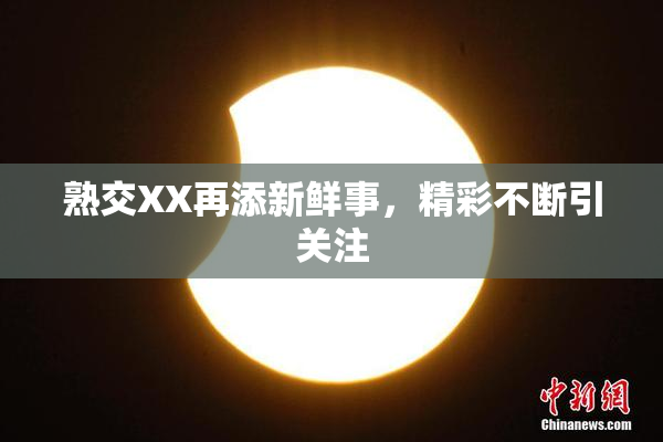 熟交XX再添新鲜事，精彩不断引关注