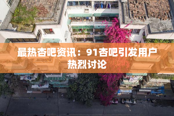 最热杏吧资讯：91杏吧引发用户热烈讨论