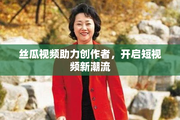 丝瓜视频助力创作者，开启短视频新潮流