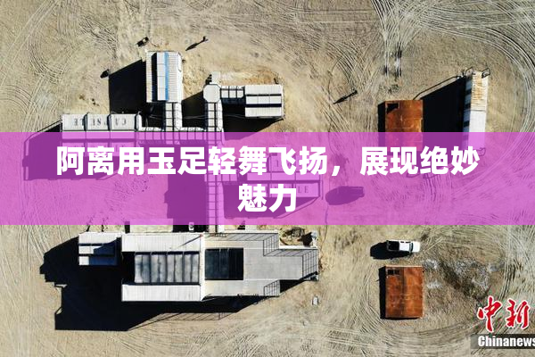 阿离用玉足轻舞飞扬，展现绝妙魅力