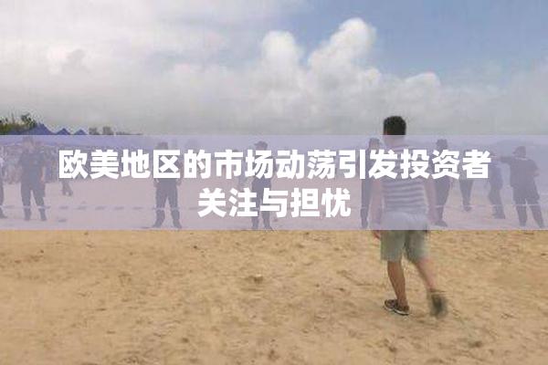 欧美地区的市场动荡引发投资者关注与担忧