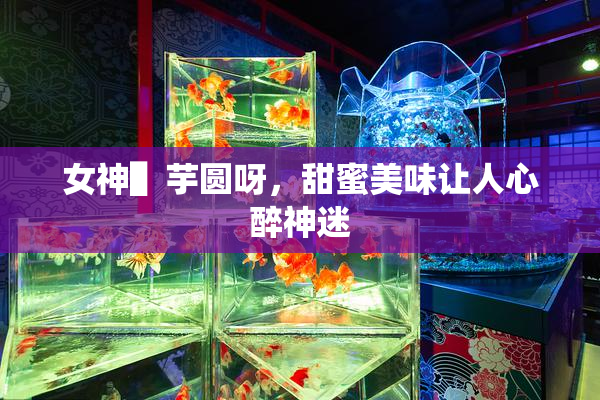 女神▌芋圆呀，甜蜜美味让人心醉神迷