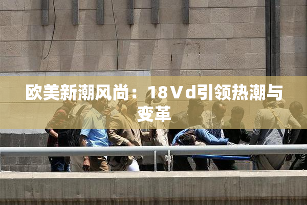 欧美新潮风尚：18Ⅴd引领热潮与变革