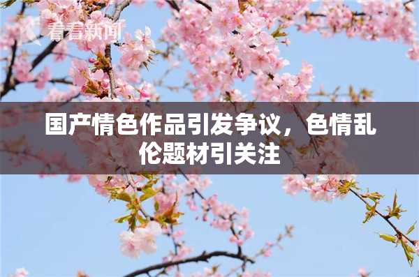 国产情色作品引发争议，色情乱伦题材引关注