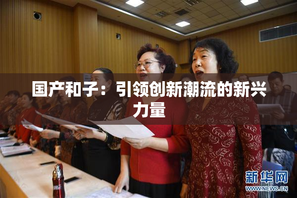 国产和子：引领创新潮流的新兴力量