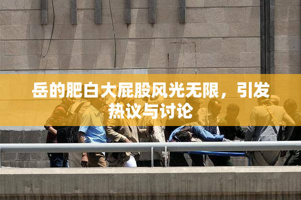 岳的肥白大屁股风光无限，引发热议与讨论