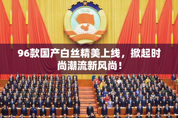 96款国产白丝精美上线，掀起时尚潮流新风尚！