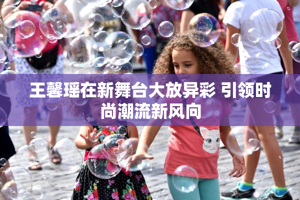 王馨瑶在新舞台大放异彩 引领时尚潮流新风向