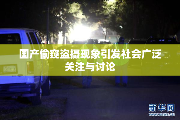 国产偷窥盗摄现象引发社会广泛关注与讨论