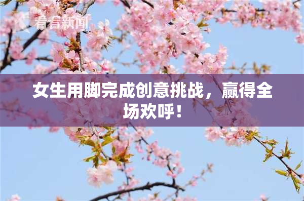 女生用脚完成创意挑战，赢得全场欢呼！