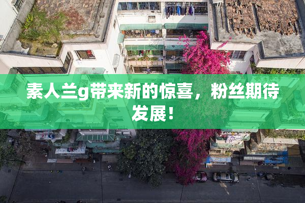 素人兰g带来新的惊喜，粉丝期待发展！