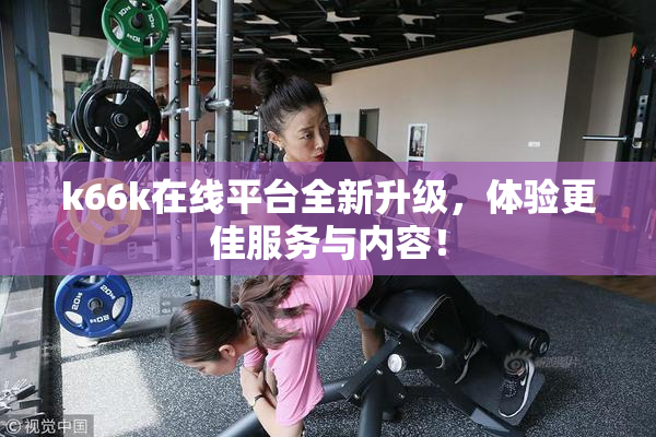 k66k在线平台全新升级，体验更佳服务与内容！