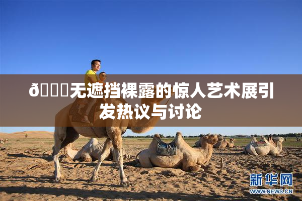 🔞无遮挡裸露的惊人艺术展引发热议与讨论