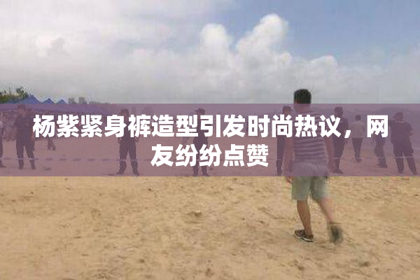 杨紫紧身裤造型引发时尚热议，网友纷纷点赞