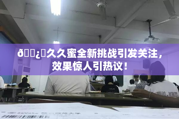 🌿‌久久蜜全新挑战引发关注，效果惊人引热议！