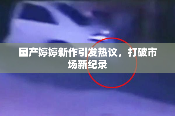 国产婷婷新作引发热议，打破市场新纪录