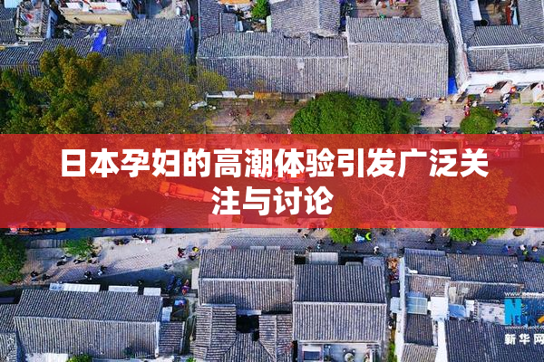 日本孕妇的高潮体验引发广泛关注与讨论