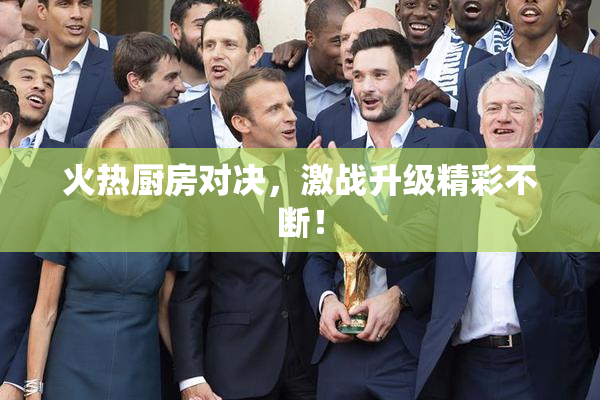 火热厨房对决，激战升级精彩不断！