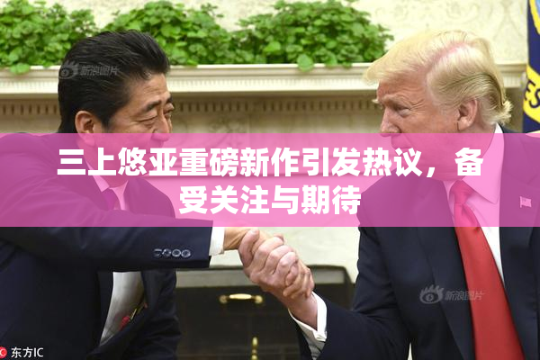 三上悠亚重磅新作引发热议，备受关注与期待