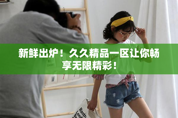 新鲜出炉！久久精品一区让你畅享无限精彩！