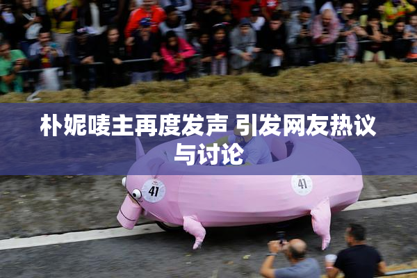 朴妮唛主再度发声 引发网友热议与讨论