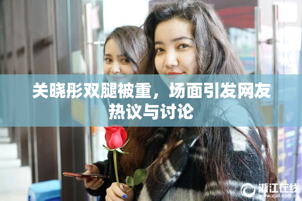 关晓彤双腿被重，场面引发网友热议与讨论