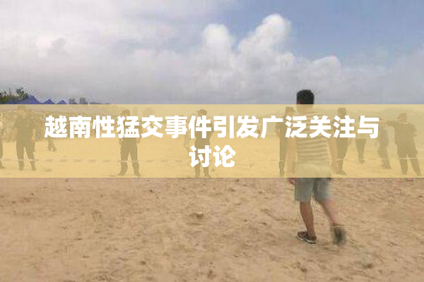 越南性猛交事件引发广泛关注与讨论