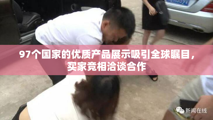 97个国家的优质产品展示吸引全球瞩目，买家竞相洽谈合作