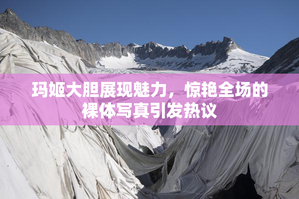 玛姬大胆展现魅力，惊艳全场的裸体写真引发热议