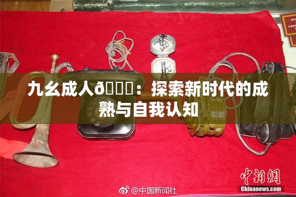 九幺成人🔞：探索新时代的成熟与自我认知