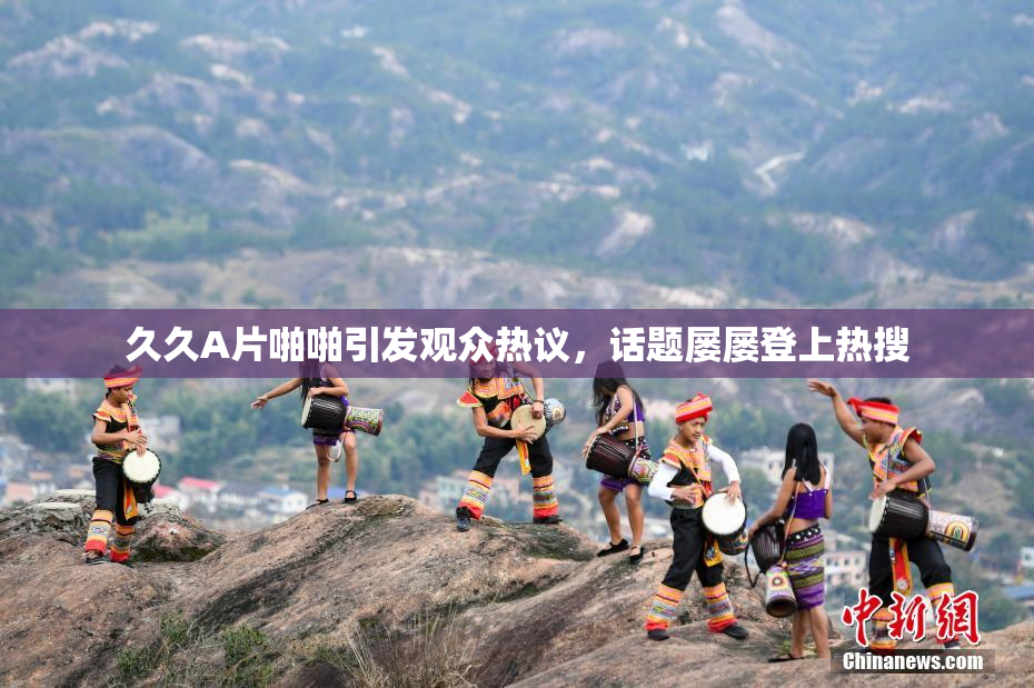 久久A片啪啪引发观众热议，话题屡屡登上热搜