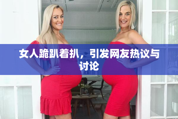 女人跪趴着扒，引发网友热议与讨论