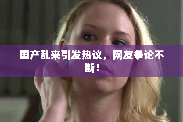 国产乱来引发热议，网友争论不断！