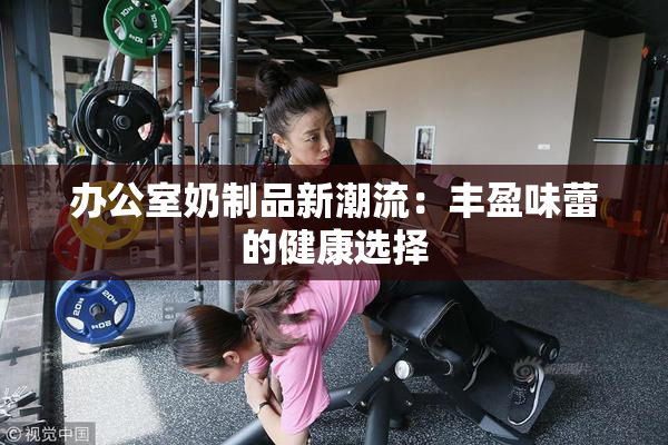 办公室奶制品新潮流：丰盈味蕾的健康选择