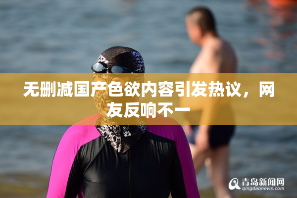 无删减国产色欲内容引发热议，网友反响不一