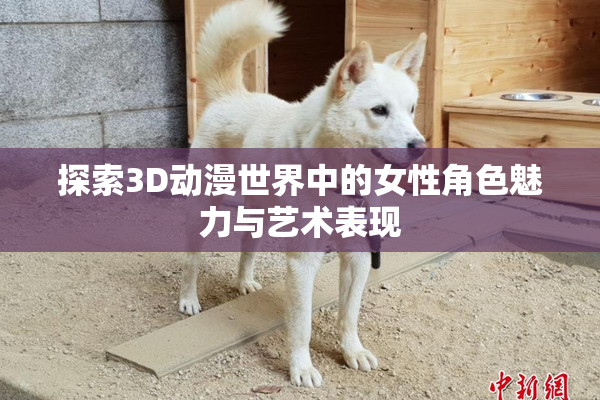 探索3D动漫世界中的女性角色魅力与艺术表现