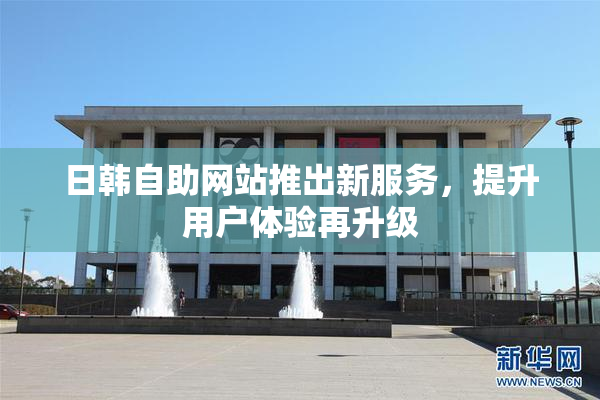 日韩自助网站推出新服务，提升用户体验再升级